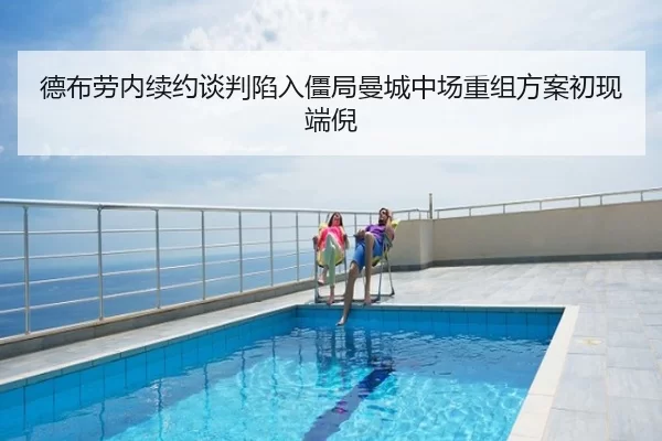 德布劳内续约谈判陷入僵局曼城中场重组方案初现端倪